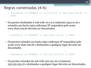 Regras comentadas (4/6)
▫ #iptables -A FORWARD -d 10.0.0.0/8 -s www.chat.com.br -j
DROP
• Os pacotes destinados à sub-rede 10.0.0.0 (máscara 255.0.0.0) e
oriundos aos hosts cujos endereços IP respondem pelo nome
www.chat.com.br deverão ser descartados.
▫ #iptables -A FORWARD -s www.chat.com.br -j DROP
• Os pacotes oriundos aos hosts cujos endereços IP respondem pelo
nome www.chat.com.br e destinados a qualquer lugar deverão ser
descartados.
▫ #iptables -A FORWARD -s 200.221.20.0/24 -j DROP
• Os pacotes oriundos da sub-rede 200.221.20.0 (máscara
255.255.255.0) e destinados a qualquer lugar deverão ser descartados.
48
 