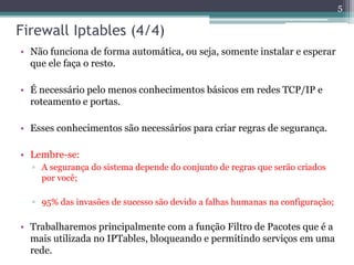 Firewall Iptables (4/4)
• Não funciona de forma automática, ou seja, somente instalar e esperar
que ele faça o resto.
• É necessário pelo menos conhecimentos básicos em redes TCP/IP e
roteamento e portas.
• Esses conhecimentos são necessários para criar regras de segurança.
• Lembre-se:
▫ A segurança do sistema depende do conjunto de regras que serão criados
por você;
▫ 95% das invasões de sucesso são devido a falhas humanas na configuração;
• Trabalharemos principalmente com a função Filtro de Pacotes que é a
mais utilizada no IPTables, bloqueando e permitindo serviços em uma
rede.
5
 