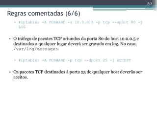 Regras comentadas (6/6)
▫ #iptables -A FORWARD -s 10.0.0.5 -p tcp --sport 80 -j
LOG
• O tráfego de pacotes TCP oriundos da porta 80 do host 10.0.0.5 e
destinados a qualquer lugar deverá ser gravado em log. No caso,
/var/log/messages.
▫ #iptables -A FORWARD -p tcp --dport 25 -j ACCEPT
• Os pacotes TCP destinados à porta 25 de qualquer host deverão ser
aceitos.
50
 