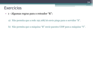 Exercícios
• 1 - Algumas regras para o roteador “R”:
a) Não permita que a rede 192.168/16 envie pings para o servidor “S”.
b) Não permita que a máquina “B” envie pacotes UDP para a máquina “Y”.
54
 