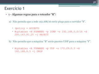 Exercício 1
• 1 - Algumas regras para o roteador “R”:
a) Não permita que a rede 192.168/16 envie pings para o servidor “S”.
 (policy = ACCEPT)
 #iptables -A FORWARD -p ICMP -s 192.168.0.0/16 -d
200.143.81.25 -j REJECT
b) Não permita que a máquina “B” envie pacotes UDP para a máquina “Y”.
 #iptables -A FORWARD -p UDP -s 172.29.0.3 -d
192.168.0.5 -j DROP
58
 