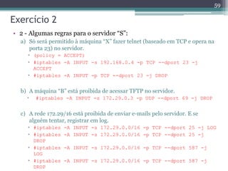 Exercício 2
• 2 - Algumas regras para o servidor “S”:
a) Só será permitido à máquina “X” fazer telnet (baseado em TCP e opera na
porta 23) no servidor.
 (policy = ACCEPT)
 #iptables -A INPUT -s 192.168.0.4 -p TCP --dport 23 -j
ACCEPT
 #iptables -A INPUT -p TCP --dport 23 -j DROP
b) A máquina “B” está proibida de acessar TFTP no servidor.
 #iptables -A INPUT -s 172.29.0.3 -p UDP --dport 69 -j DROP
c) A rede 172.29/16 está proibida de enviar e-mails pelo servidor. E se
alguém tentar, registrar em log.
 #iptables -A INPUT -s 172.29.0.0/16 -p TCP --dport 25 -j LOG
 #iptables -A INPUT -s 172.29.0.0/16 -p TCP --dport 25 -j
DROP
 #iptables -A INPUT -s 172.29.0.0/16 -p TCP --dport 587 -j
LOG
 #iptables -A INPUT -s 172.29.0.0/16 -p TCP --dport 587 -j
DROP
59
 