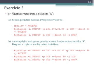 Exercício 3
• 3 - Algumas regras para a máquina “A”:
a) Só será permitido resolver DNS pelo servidor “S”.
 (policy = ACCEPT)
 #iptables -A OUTPUT -d 200.143.81.25 -p UDP --dport 53
-j ACCEPT
 #iptables -A OUTPUT -p UDP --dport 53 -j DROP
b) A única página web que se permite acessar é a que está no servidor “S”.
Bloquear e registrar em log outras tentativas.
 #iptables -A OUTPUT -d 200.143.81.25 -p TCP --dport 80
-j ACCEPT
 #iptables -A OUTPUT -p TCP --dport 80 -j LOG
 #iptables -A OUTPUT -p TCP --dport 80 -j DROP
60
 