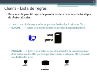 Chains – Lista de regras
• Basicamente para filtragem de pacotes existem basicamente três tipos
de chains, são elas:
▫ INPUT --> Refere-se a todos os pacotes destinados à máquina filtro.
▫ OUTPUT --> Refere-se a todos os pacotes gerados na máquina filtro.
▫ FORWARD --> Refere-se a todos os pacotes oriundos de uma máquina e
destinados a outra. São pacotes que atravessam a máquina filtro, mas não
são destinados a ela.
7
 