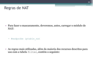 Regras de NAT
• Para fazer o mascaramento, deveremos, antes, carregar o módulo de
NAT:
▫ #modprobe iptable_nat
• As regras mais utilizadas, além da maioria dos recursos descritos para
uso com a tabela filter, contêm o seguinte:
11
 