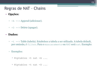 Regras de NAT – Chains
• Opções:
▫ -A --> Append (adicionar).
▫ -D --> Delete (apagar).
• Dados:
▫ -t --> Table (tabela). Estabelece a tabela a ser utilizada. A tabela default,
por omissão, é filter. Para o mascaramento ou NAT será nat. Exemplo:
▫ Exemplos:
 #iptables -t nat -A ...
 #iptables -t nat -D ...
13
 