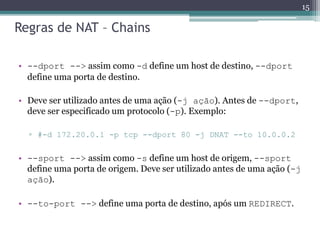 Regras de NAT – Chains
• --dport --> assim como -d define um host de destino, --dport
define uma porta de destino.
• Deve ser utilizado antes de uma ação (-j ação). Antes de --dport,
deve ser especificado um protocolo (-p). Exemplo:
▫ #-d 172.20.0.1 -p tcp --dport 80 -j DNAT --to 10.0.0.2
• --sport --> assim como -s define um host de origem, --sport
define uma porta de origem. Deve ser utilizado antes de uma ação (-j
ação).
• --to-port --> define uma porta de destino, após um REDIRECT.
15
 