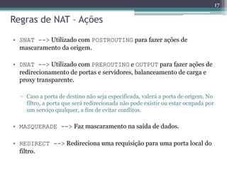Regras de NAT – Ações
• SNAT --> Utilizado com POSTROUTING para fazer ações de
mascaramento da origem.
• DNAT --> Utilizado com PREROUTING e OUTPUT para fazer ações de
redirecionamento de portas e servidores, balanceamento de carga e
proxy transparente.
▫ Caso a porta de destino não seja especificada, valerá a porta de origem. No
filtro, a porta que será redirecionada não pode existir ou estar ocupada por
um serviço qualquer, a fim de evitar conflitos.
• MASQUERADE --> Faz mascaramento na saída de dados.
• REDIRECT --> Redireciona uma requisição para uma porta local do
filtro.
17
 
