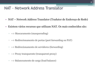 NAT – Network Address Translator
• NAT – Network Address Translator (Tradutor de Endereço de Rede)
• Existem vários recursos que utilizam NAT. Os mais conhecidos são:
▫ --> Mascaramento (masquerading)
▫ --> Redirecionamento de portas (port forwarding ou PAT)
▫ --> Redirecionamento de servidores (forwarding)
▫ --> Proxy transparente (transparent proxy)
▫ --> Balanceamento de carga (load balance)
2
 