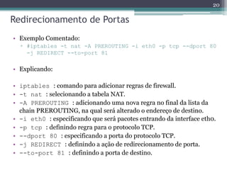 Redirecionamento de Portas
• Exemplo Comentado:
▫ #iptables -t nat -A PREROUTING -i eth0 -p tcp --dport 80
-j REDIRECT --to-port 81
• Explicando:
• iptables : comando para adicionar regras de firewall.
• -t nat : selecionando a tabela NAT.
• -A PREROUTING : adicionando uma nova regra no final da lista da
chain PREROUTING, na qual será alterado o endereço de destino.
• -i eth0 : especificando que será pacotes entrando da interface eth0.
• -p tcp : definindo regra para o protocolo TCP.
• --dport 80 : especificando a porta do protocolo TCP.
• -j REDIRECT : definindo a ação de redirecionamento de porta.
• --to-port 81 : definindo a porta de destino.
20
 