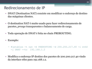 Redirecionamento de IP
• DNAT (Destination NAT) consiste em modificar o endereço de destino
das máquinas clientes.
• O destination NAT é muito usado para fazer redirecionamento de
pacotes, proxys transparentes e balanceamento de carga.
• Toda operação de DNAT é feita no chain PREROUTING.
• Exemplo:
▫ #iptables -t nat -A PREROUTING -d 200.200.217.40 -i eth0
-j DNAT --to 192.168.1.2
• Modifica o endereço IP destino dos pacotes de 200.200.217.40 vindo
da interface eth0 para 192.168.1.2.
21
 