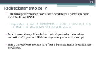 Redirecionamento de IP
• Também é possível especificar faixas de endereços e portas que serão
substituídas no DNAT:
▫ #iptables -t nat -A PREROUTING -i eth0 -s 192.168.1.0/24
-j DNAT --to 200.200.217.40-200.200.217.50
• Modifica o endereço IP de destino do tráfego vindos da interface
192.168.1.0/24 para um IP de 200.241.200.40 a 200.241.200.50.
• Este é um excelente método para fazer o balanceamento de carga entre
servidores.
23
 