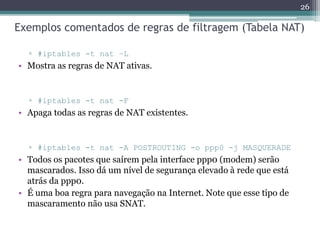 Exemplos comentados de regras de filtragem (Tabela NAT)
▫ #iptables -t nat –L
• Mostra as regras de NAT ativas.
▫ #iptables -t nat -F
• Apaga todas as regras de NAT existentes.
▫ #iptables -t nat -A POSTROUTING -o ppp0 -j MASQUERADE
• Todos os pacotes que saírem pela interface ppp0 (modem) serão
mascarados. Isso dá um nível de segurança elevado à rede que está
atrás da ppp0.
• É uma boa regra para navegação na Internet. Note que esse tipo de
mascaramento não usa SNAT.
26
 