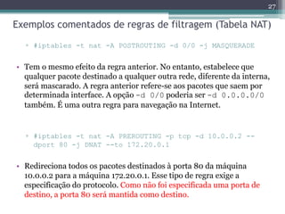 Exemplos comentados de regras de filtragem (Tabela NAT)
▫ #iptables -t nat -A POSTROUTING -d 0/0 -j MASQUERADE
• Tem o mesmo efeito da regra anterior. No entanto, estabelece que
qualquer pacote destinado a qualquer outra rede, diferente da interna,
será mascarado. A regra anterior refere-se aos pacotes que saem por
determinada interface. A opção -d 0/0 poderia ser -d 0.0.0.0/0
também. É uma outra regra para navegação na Internet.
▫ #iptables -t nat -A PREROUTING -p tcp -d 10.0.0.2 --
dport 80 -j DNAT --to 172.20.0.1
• Redireciona todos os pacotes destinados à porta 80 da máquina
10.0.0.2 para a máquina 172.20.0.1. Esse tipo de regra exige a
especificação do protocolo. Como não foi especificada uma porta de
destino, a porta 80 será mantida como destino.
27
 