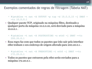 Exemplos comentados de regras de filtragem (Tabela NAT)
▫ #iptables -t nat -A OUTPUT -p tcp -d 10.0.0.10 -j DNAT -
-to 10.0.0.1
• Qualquer pacote TCP, originado na máquina filtro, destinado a
qualquer porta da máquina 10.0.0.10, será desviado para a máquina
10.0.0.1 .
▫ #iptables -t nat -A POSTROUTING -o eth0 -j SNAT --to
200.20.0.1
• Essa regra faz com que todos os pacotes que irão sair pela interface
eth0 tenham o seu endereço de origem alterado para 200.20.0.1 .
▫ #iptables -t nat -A PREROUTING -i eth0 -j DNAT --to
172.20.0.1
• Todos os pacotes que entrarem pela eth0 serão enviados para a
máquina 172.20.0.1 .
28
 