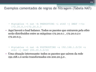 Exemplos comentados de regras de filtragem (Tabela NAT)
▫ #iptables -t nat -A PREROUTING -i eth0 -j DNAT --to
172.20.0.1-172.20.0.3
• Aqui haverá o load balance. Todos os pacotes que entrarem pela eth0
serão distribuídos entre as máquinas 172.20.0.1 , 172.20.0.2 e
172.20.0.3 .
▫ #iptables -t nat -A POSTROUTING -s 192.168.1.0/24 -o
eth1 -j SNAT 200.20.5.0/24
• Uma situação interessante: todos os pacotes que saírem da rede
192.168.1.0 serão transformados em 200.20.5.0 .
29
 
