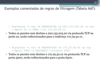 Exemplos comentados de regras de filtragem (Tabela NAT)
▫ #iptables -t nat -A PREROUTING -d 200.135.203.20 -p tcp
--dport 22 -j DNAT --to 172.29.50.12
• Todos os pacotes com destino a 200.135.203.20 via protocolo TCP na
porta 22, serão redirecionados para o endereço 172.29.50.12 .
▫ #iptables -t nat -A PREROUTING -d 172.29.45.45 -p tcp
--dport 5900 -j REDIRECT --to-port 6500
• Todos os pacotes com destino a 172.29.50.12 via protocolo TCP na
porta 5900, serão redirecionados para a porta 6500 .
31
 