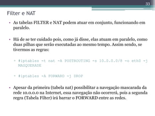 Filter e NAT
• As tabelas FILTER e NAT podem atuar em conjunto, funcionando em
paralelo.
• Há de se ter cuidado pois, como já disse, elas atuam em paralelo, como
duas pilhas que serão executadas ao mesmo tempo. Assim sendo, se
tivermos as regras:
▫ #iptables -t nat -A POSTROUTING -s 10.0.0.0/8 -o eth0 -j
MASQUERADE
▫ #iptables -A FORWARD -j DROP
• Apesar da primeira (tabela nat) possibilitar a navegação mascarada da
rede 10.0.0.0 na Internet, essa navegação não ocorrerá, pois a segunda
regra (Tabela Filter) irá barrar o FORWARD entre as redes.
33
 