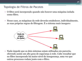 Topologia de Filtros de Pacotes
• O filtro será incorporado quando não houver uma máquina isolada
como filtro.
• Nesse caso, as máquinas da rede deverão estabelecer, individualmente,
as suas próprias regras de filtragem. É o sistema mais inseguro:
36
• Nada impede que os dois sistemas sejam utilizados em parceria,
oferendo assim um alto grau de segurança à rede. Cabe ressaltar que
no filtro incorporado há maior nível de insegurança, uma vez que
outros processos rodam junto com o filtro.
 