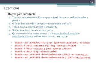 Exercícios
• Regras para servidor S:
1. Todas as conexões recebidas na porta 8008 devem ser redirecionadas a
porta 22.
2. O único host da rede B que poderá se conectar será o: Y.
3. Toda a rede A poderá acessar o servidor S.
4. Bloquear outras conexões a essa porta.
5. Quando o servidor tentar acessar o site www.facebook.com.br e
www.facebook.com, redirecionar para 177.99.179.99.
 iptables -t nat -A PREROUTING -p tcp --dport 8008 -j REDIRECT --to-port 22
 iptables -A INPUT -s 192.168.1.0/24 -p tcp --dport 22 -j ACCEPT
 iptables -A INPUT -s 172.29.0.3 -p tcp --dport 22 -j ACCEPT
 iptables -A INPUT -p tcp --dport 22 -j DROP
 iptables -t nat -A OUTPUT -d www.facebook.com -j DNAT --to 177.99.179.99
 iptables -t nat -A OUTPUT -d www.facebook.com.br -j DNAT --to 177.99.179.99
39
 
