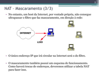 NAT – Mascaramento (3/3)
• No entanto, um host da Internet, por vontade própria, não consegue
ultrapassar o filtro que faz mascaramento, em direção à rede:
• O único endereço IP que irá circular na Internet será o do filtro.
• O mascaramento também possui um esquema de funcionamento.
Como haverá trocas de endereços, deveremos utilizar a tabela NAT
para fazer isso.
5
 