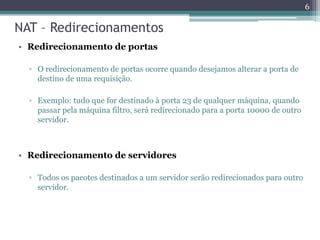 NAT – Redirecionamentos
• Redirecionamento de portas
▫ O redirecionamento de portas ocorre quando desejamos alterar a porta de
destino de uma requisição.
▫ Exemplo: tudo que for destinado à porta 23 de qualquer máquina, quando
passar pela máquina filtro, será redirecionado para a porta 10000 de outro
servidor.
• Redirecionamento de servidores
▫ Todos os pacotes destinados a um servidor serão redirecionados para outro
servidor.
6
 