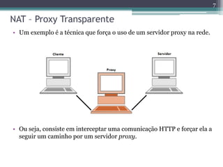 NAT – Proxy Transparente
• Um exemplo é a técnica que força o uso de um servidor proxy na rede.
7
• Ou seja, consiste em interceptar uma comunicação HTTP e forçar ela a
seguir um caminho por um servidor proxy.
 