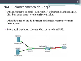 NAT – Balanceamento de Carga
• O balanceamento de carga (load balance) é uma técnica utilizada para
distribuir carga entre servidores sincronizados.
• O load balance é o ato de distribuir os clientes aos servidores mais
desocupados.
• Esse trabalho também pode ser feito por servidores DNS.
8
 