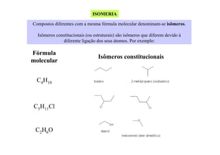 ISOMERIA
Compostos diferentes com a mesma fórmula molecular denominam-se isômeros.
Isômeros constitucionais (ou estruturais) são isômeros que diferem devido à
diferente ligação dos seus átomos. Por exemplo:

Fórmula
molecular
C4H10

C5H11Cl

C2H6O

Isômeros constitucionais

 