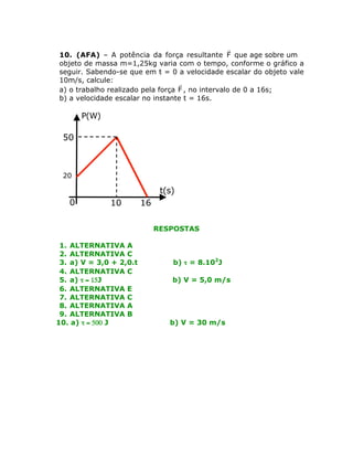 r
10. (AFA) – A potência da força resultante F que age sobre um
objeto de massa m=1,25kg varia com o tempo, conforme o gráfico a
seguir. Sabendo-se que em t = 0 a velocidade escalar do objeto vale
10m/s, calcule:
r
a) o trabalho realizado pela força F , no intervalo de 0 a 16s;
b) a velocidade escalar no instante t = 16s.

P(W)

50

20

t(s)
0

10

16
RESPOSTAS

1. ALTERNATIVA A
2. ALTERNATIVA C
3. a) V = 3,0 + 2,0.t
4. ALTERNATIVA C
5. a) t = 15J
6. ALTERNATIVA E
7. ALTERNATIVA C
8. ALTERNATIVA A
9. ALTERNATIVA B
10. a) t = 500 J

b) t = 8.102J
b) V = 5,0 m/s

b) V = 30 m/s

 
