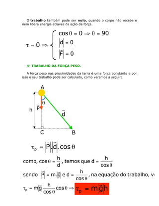 O trabalho também pode ser nulo, quando o corpo não recebe e
nem libera energia através da ação da força.

cos q = 0 ﬁ q = 90°

t=0ﬁ

r
d =0
r
F =0

4- TRABALHO DA FORÇA PESO.
A força peso nas proximidades da terra é uma força constante e por
isso o seu trabalho pode ser calculado, como veremos a seguir:

A

h P

q

d
C

B

r r
tp = P . d. cos q

h
h
, temos que d =
d
cos q
r
r
h
sendo P = m.g e d =
, na equação do trabalho, vem
cos q
r
r h
tp = m g
cos q ﬁ t = m g h
p
cos q
como, cos q =

 