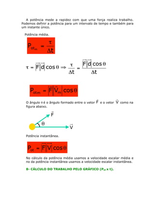 A potência mede a rapidez com que uma força realiza trabalho.
Podemos definir a potência para um intervalo de tempo e também para
um instante único.
Potência média.

Potm

t
=
Dt

F d cos q
t
t = F d cos q ﬁ
=
Dt
Dt

Pot m

r r
= F Vm cos q

O ângulo q é o ângulo formado entre o vetor
figura abaixo.

r
F

e o vetor

r
V

como na

F

q

V

Potência instantânea.

Pot = F V cos q
No cálculo da potência média usamos a velocidade escalar média e
no da potência instantânea usamos a velocidade escalar instantânea.
8- CÁLCULO DO TRABALHO PELO GRÁFICO (Pot x t).

 