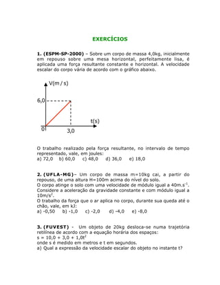EXERCÍCIOS
1. (ESPM-SP-2000) – Sobre um corpo de massa 4,0kg, inicialmente
em repouso sobre uma mesa horizontal, perfeitamente lisa, é
aplicada uma força resultante constante e horizontal. A velocidade
escalar do corpo vária de acordo com o gráfico abaixo.

V(m / s)

6,0

t(s)

0

3,0

O trabalho realizado pela força resultante, no intervalo de tempo
representado, vale, em joules:
a) 72,0 b) 60,0
c) 48,0
d) 36,0
e) 18,0
2. ( U F L A - M G )– Um corpo de massa m=10kg cai, a partir do
repouso, de uma altura H=100m acima do nível do solo.
O corpo atinge o solo com uma velocidade de módulo igual a 40m.s-1.
Considere a aceleração da gravidade constante e com módulo igual a
10m/s2.
O trabalho da força que o ar aplica no corpo, durante sua queda até o
chão, vale, em kJ:
a) -0,50
b) -1,0
c) -2,0
d) -4,0
e) -8,0
3. (FUVEST) - Um objeto de 20kg desloca-se numa trajetória
retilínea de acordo com a equação horária dos espaços:
s = 10,0 + 3,0 + 1,0t2
onde s é medido em metros e t em segundos.
a) Qual a expressão da velocidade escalar do objeto no instante t?

 