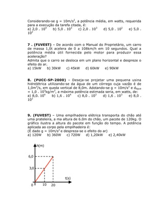 Considerando-se g = 10m/s2, a potência média, em watts, requerida
para a execução da tarefa citada, é:
a) 2,0 . 104
b) 5,0 . 103
c) 2,0 . 103
d) 5,0 . 102
e) 5,0 .
102
7 . (FUVEST) – De acordo com o Manual do Proprietário, um carro
de massa 1,0t acelera de 0 a 108km/h em 10 segundos. Qual a
potência média útil fornecida pelo motor para produzir essa
aceleração?
Admita que o carro se desloca em um plano horizontal e despreze o
efeito do ar.
a) 15kW
b) 30kW
c) 45kW
d) 60kW
e) 90kW
8. (PUCC-SP-2000) – Deseja-se projetar uma pequena usina
hidrelétrica utilizando-se da água de um córrego cuja vazão é de
1,0m3/s, em queda vertical de 8,0m. Adotando-se g = 10m/s2 e dágua
= 1,0 . 103kg/m3, a máxima potência estimada seria, em watts, de:
a) 8,0. 104
b) 1,6 . 104
c) 8,0 . 103
d) 1,6 . 103
e) 8,0 .
102

9. (FUVEST) – Uma empilhadeira elétrica transporta do chão até
uma prateleira, a ma altura de 6.0m do chão, um pacote de 120kg. O
gráfico ilustra a altura do pacote em função do tempo. A potência
aplicada ao corpo pela empilhadeira é:
(É dado g = 10m/s2 e despreza-se o efeito do ar)
a) 120W
b) 360W
c) 720W
d) 1,20kW
e) 2,40kW

h(m)

6,0
3,0
t(s)
0

10

20

 