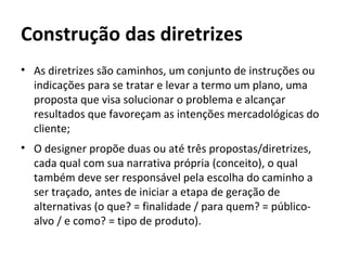 Construção das diretrizes
• As diretrizes são caminhos, um conjunto de instruções ou
  indicações para se tratar e levar a termo um plano, uma
  proposta que visa solucionar o problema e alcançar
  resultados que favoreçam as intenções mercadológicas do
  cliente;
• O designer propõe duas ou até três propostas/diretrizes,
  cada qual com sua narrativa própria (conceito), o qual
  também deve ser responsável pela escolha do caminho a
  ser traçado, antes de iniciar a etapa de geração de
  alternativas (o que? = finalidade / para quem? = público-
  alvo / e como? = tipo de produto).
 