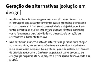 Geração de alternativas [solução em
design]
• As alternativas devem ser geradas de modo coerente com as
  informações obtidas anteriormente. Neste momento o processo
  criativo deve caminhar solto com agilidade e objetividade. Para
  tanto, acredita-se que utilizar raffes, croquis, sketchs (rabiscos)
  como ferramenta de criatividade no processo de geração de
  alternativas é bastante favorável;
• Não existe um número exato de alternativas geradas para chegar
  ao modelo ideal, no entanto, não deve-se acreditar na primeira
  ideia como única verdade. Nesta etapa, pode-se utilizar de técnicas
  de criatividade, como o brainstorm, para agilizar o processo de
  criação (principalmente se o projeto estiver sendo desenvolvido em
  grupo).
 