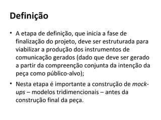 Definição
• A etapa de definição, que inicia a fase de
  finalização do projeto, deve ser estruturada para
  viabilizar a produção dos instrumentos de
  comunicação gerados (dado que deve ser gerado
  a partir da compreenção conjunta da intenção da
  peça como público-alvo);
• Nesta etapa é importante a construção de mock-
  ups – modelos tridimencionais – antes da
  construção final da peça.
 