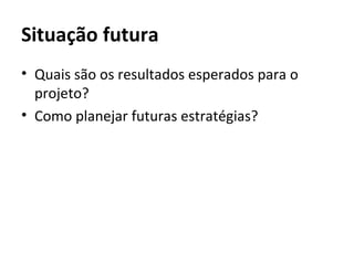 Situação futura
• Quais são os resultados esperados para o
  projeto?
• Como planejar futuras estratégias?
 