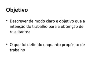 Objetivo
• Descrever de modo claro e objetivo qua a
  intenção do trabalho para a obtenção de
  resultados;

• O que foi definido enquanto propósito de
  trabalho
 