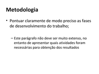 Metodologia
• Pontuar claramente de modo preciso as fases
  de desenvolvimento do trabalho;

  – Este parágrafo não deve ser muito extenso, no
    entanto de apresentar quais atividades foram
    necessárias para obtenção dos resultados
 
