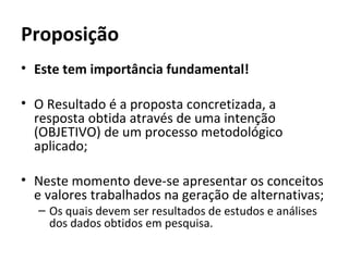 Proposição
• Este tem importância fundamental!

• O Resultado é a proposta concretizada, a
  resposta obtida através de uma intenção
  (OBJETIVO) de um processo metodológico
  aplicado;

• Neste momento deve-se apresentar os conceitos
  e valores trabalhados na geração de alternativas;
  – Os quais devem ser resultados de estudos e análises
    dos dados obtidos em pesquisa.
 
