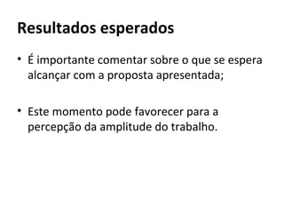 Resultados esperados
• É importante comentar sobre o que se espera
  alcançar com a proposta apresentada;

• Este momento pode favorecer para a
  percepção da amplitude do trabalho.
 