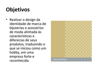 Objetivos
• Realizar o design da
  identidade de marca de
  bijuterias e acessórios
  de moda alinhada às
  características e
  diferecias de seus
  produtos, traduzindo o
  que se iniciou como um
  hobby, em uma
  empresa forte e
  reconhecida.
 