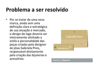 Problema a ser resolvido
• Por se tratar de uma nova
  marca, ainda sem uma
  definição clara e estratégica
  de sua atuação e mercado,
  o design do logo deveria ser
  inteiramente alinhado a
  estilo e personalidade das
  peças criadas pela designer
  de jóias Gabriela Pires,
  responsável diretamente
  pela criação das bijuterias e
  acessórios.
 