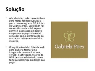 Solução
•   A borboleta criada como símbolo
    para marca foi desenvolvida a
    partir do monograma GP, iniciais
    de Gabriela Pires. Seu design foi
    concebido desde o início para
    permitir a aplicação em relevo
    em pequenas peças de metal,
    utilizadas como identificação da
    marca nos colares e acessórios
    maiores.

•   O logotipo também foi elaborado
    para ajudar a formar uma
    imagem de marca minuciosa,
    versátil e sofisticada, valores do
    DNA de marca detectado como
    forte caracterírtica do design das
    peças.
 