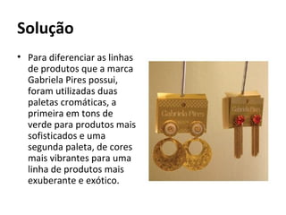 Solução
• Para diferenciar as linhas
  de produtos que a marca
  Gabriela Pires possui,
  foram utilizadas duas
  paletas cromáticas, a
  primeira em tons de
  verde para produtos mais
  sofisticados e uma
  segunda paleta, de cores
  mais vibrantes para uma
  linha de produtos mais
  exuberante e exótico.
 