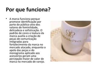 Por que funciona?
• A marca funciona porque
  promove identificação por
  parte do público-alvo dos
  valores de feminilidade,
  delicadeza e sofisticação. O
  padrão de cores e textura da
  marca auxilia a criação de
  peças de comunicação
  integradas para
  fortalecimento da marca no
  mercado atacado, enquanto o
  apelo das peças e do
  monograma aplicado aos
  acessórios geram uma
  percepção maior de valor de
  marca no mercado de varejo.
 