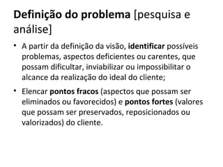 Definição do problema [pesquisa e
análise]
• A partir da definição da visão, identificar possíveis
  problemas, aspectos deficientes ou carentes, que
  possam dificultar, inviabilizar ou impossibilitar o
  alcance da realização do ideal do cliente;
• Elencar pontos fracos (aspectos que possam ser
  eliminados ou favorecidos) e pontos fortes (valores
  que possam ser preservados, reposicionados ou
  valorizados) do cliente.
 