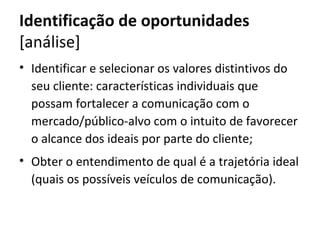 Identificação de oportunidades
[análise]
• Identificar e selecionar os valores distintivos do
  seu cliente: características individuais que
  possam fortalecer a comunicação com o
  mercado/público-alvo com o intuito de favorecer
  o alcance dos ideais por parte do cliente;
• Obter o entendimento de qual é a trajetória ideal
  (quais os possíveis veículos de comunicação).
 