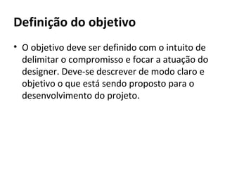 Definição do objetivo
• O objetivo deve ser definido com o intuito de
  delimitar o compromisso e focar a atuação do
  designer. Deve-se descrever de modo claro e
  objetivo o que está sendo proposto para o
  desenvolvimento do projeto.
 